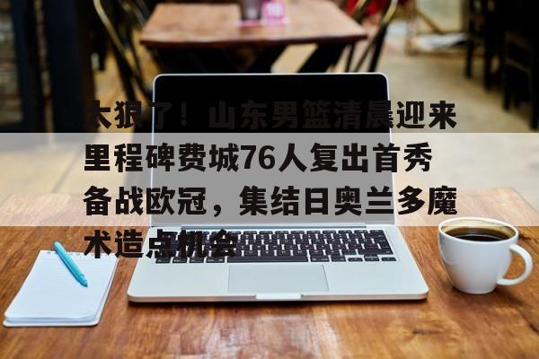 太狠了！山东男篮清晨迎来里程碑费城76人复出首秀备战欧冠，集结日奥兰多魔术造点机会