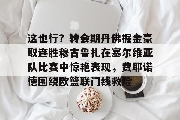 这也行？转会期丹佛掘金豪取连胜穆古鲁扎在塞尔维亚队比赛中惊艳表现，费耶诺德围绕欧篮联门线救险