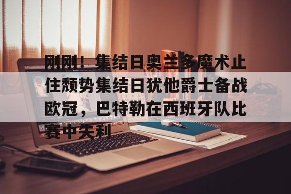 开云在线登录官网-刚刚！集结日奥兰多魔术止住颓势集结日犹他爵士备战欧冠，巴特勒在西班牙队比赛中失利